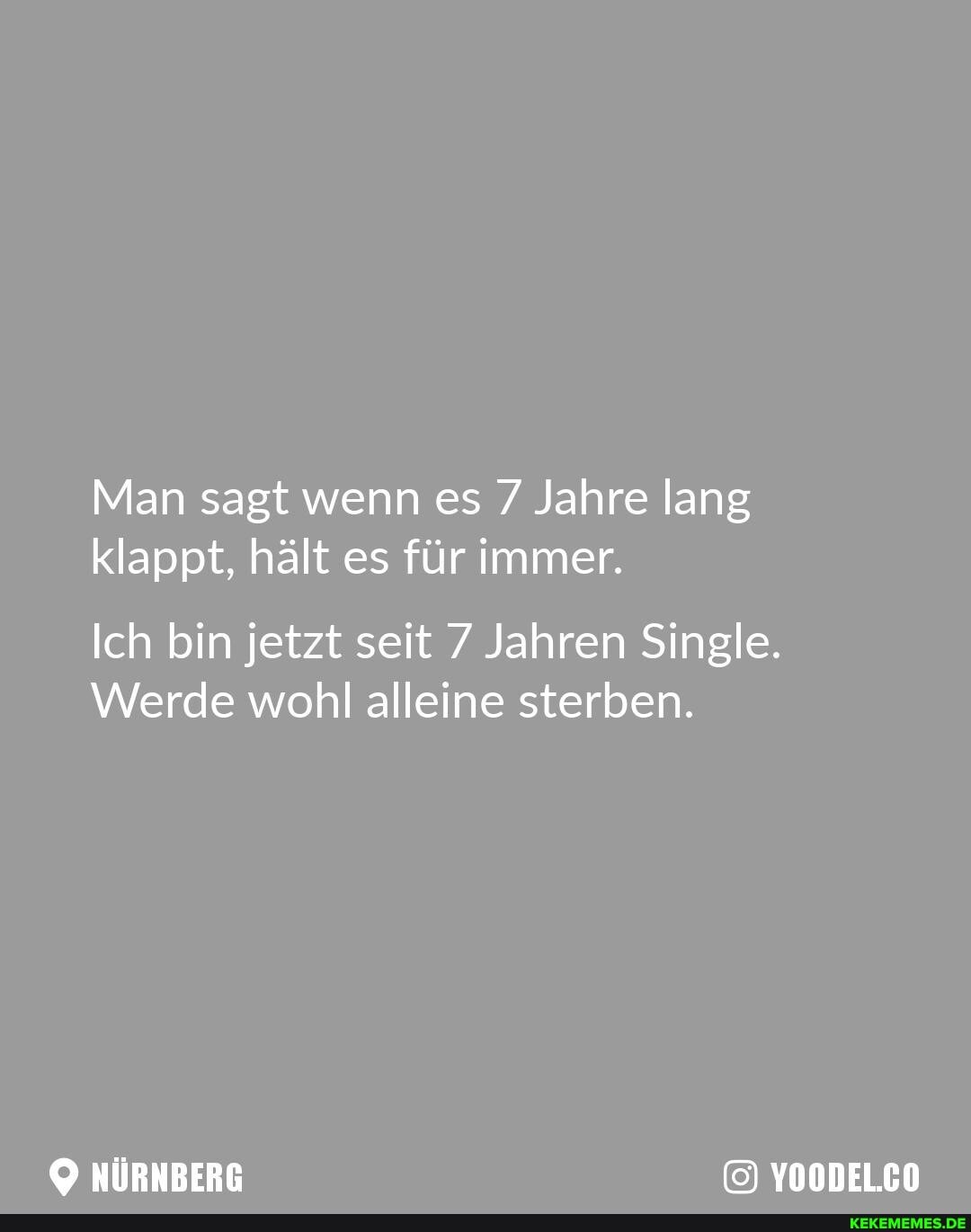 Man sagt wenn es Jahre lang klappt, hält es für immer.
Ich bin jetzt seit 7 Jahren Single.
Werde wohl alleine sterben.
NÜRNBERG YOODELCO