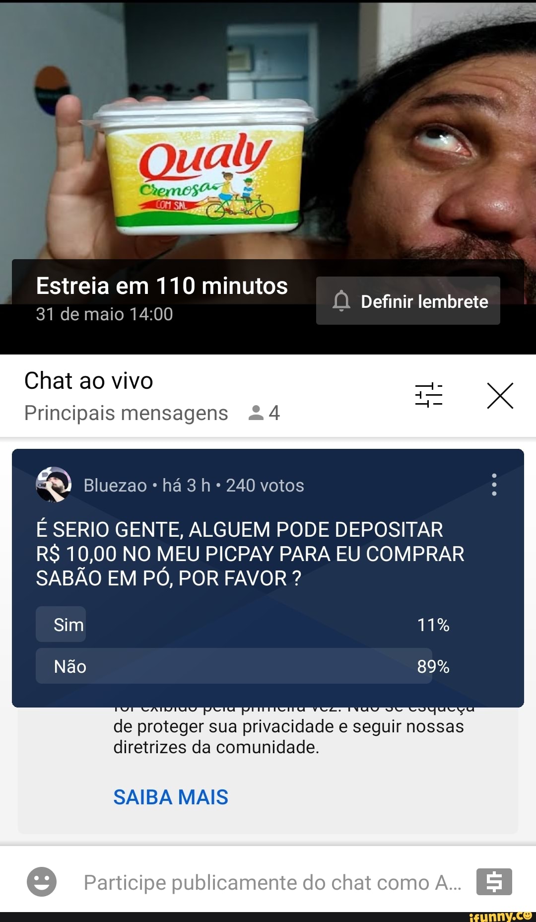 Qualy
Estreia em 110 minutos Definir lembrete
31 de maio
Chat ao vivo to
Principais mensagens &4
Bluezao há 240 votos
É SERIO GENTE, ALGUEM PODE DEPOSITAR R$ 10,00 NO MEU PICPAY PARA EU COMPRAR SABÃO EM PÓ, POR FAVOR ?
de p proteger sua a privacidade e seguir nossas diretrizes da comunidade.
SAIBA MAIS
Participe publicamente do chat como A...