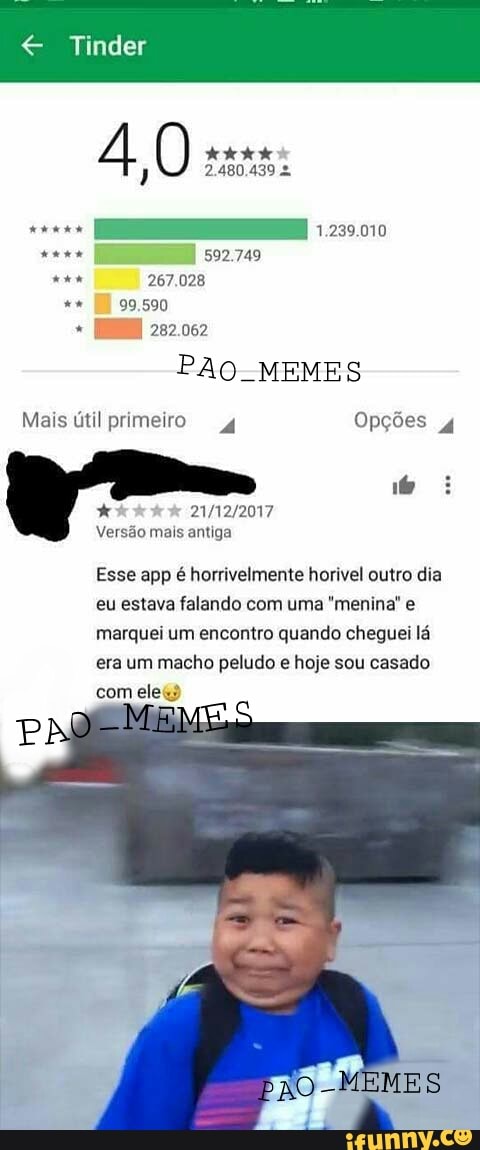 € Tinder
PAO. MEMES
Esse app é horrivelmente horivel outro dia
eu estava falando com uma "menina' e
marquei um encontro quando cheguei lá
era um macho peludo e hoje sou casado