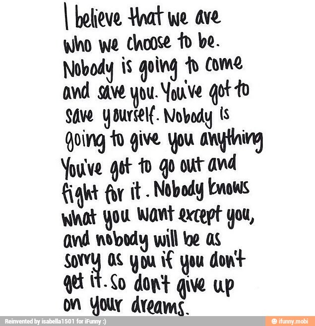 I believe Hoat we ave
who we choose to be.
Nobody is going fo Come
and save you Youve got to
Save yourself. Nobody Is
Qoing to give You anytning
Youve got fo go out avd
ight for it. Nobody knows
What You Want except you,
and nobody wil oe as
ay Os you if you dont
on You dreams.
