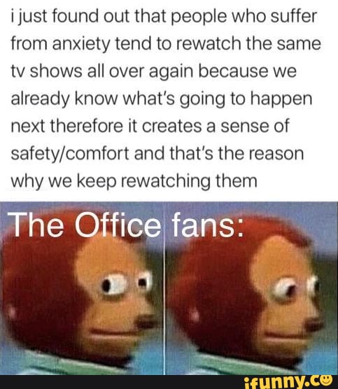 i just found out that people who suffer
from anxiety tend to rewatch the same
tv shows all over again because we
already know what's going to happen
next therefore it creates a sense of
safety/comfort and that's the reason
why we keep rewatching them
The Office fans:
