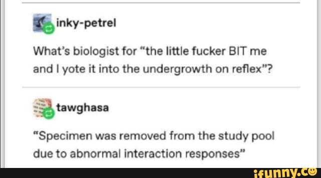 What's biologist for "the little fucker BIT me
and I yote it into the undergrowth on reflex"?
3) tawghasa
"Specimen was removed from the study pool
due to abnormal interaction responses"