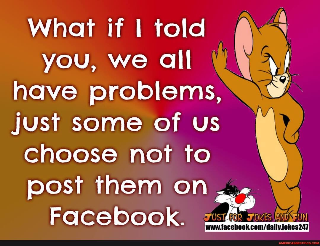 What if I told you, we all have problems, just some of us choose not to post them on
Facebook.