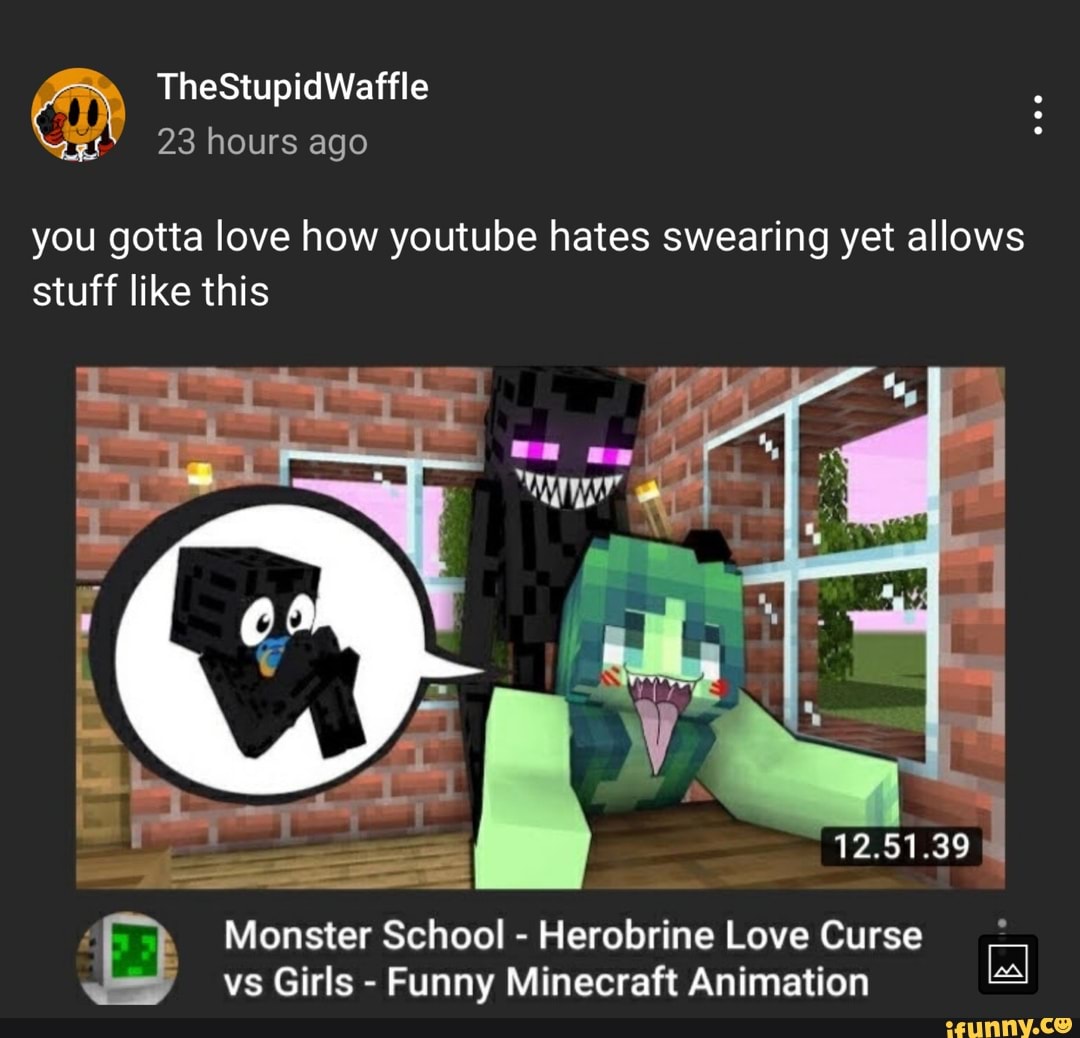 TheStupidWaffle 23 hours ago you gotta love how youtube hates swearing yet  allows stuff like this [  Monster School - Herobrine Love  Curse vs Girls - Funny Minecraft Animation 