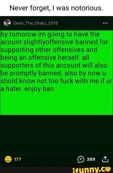 Never forget, I was notorious.
Dean _The Otaku_2015
by tomorow im going to have the acount slightlyoffensive banned for supporting other offensives and being an offensive herself. all supporters of this account will also be promptly banned. also by now u hold know not too fuck with me if ur a hater. enjoy ban