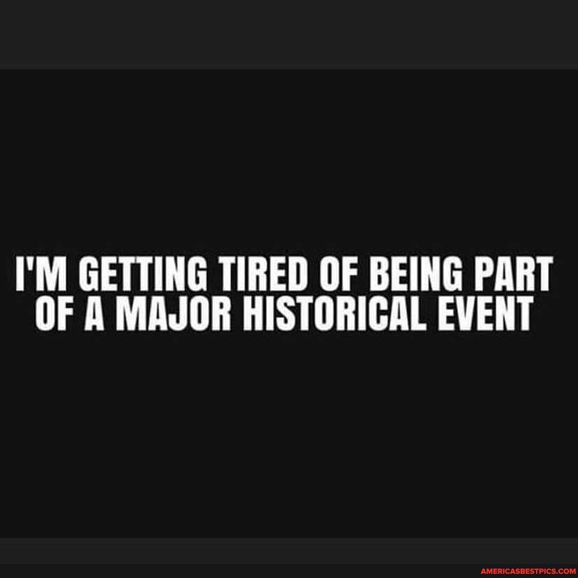 I'M GETTING TIRED OF BEING PART OF A MAJOR HISTORICAL EVENT