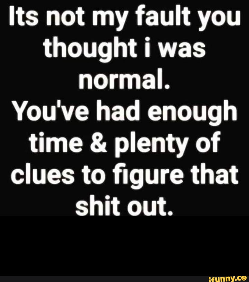 Its not my fault you thought i was normal. You've had enough time ...