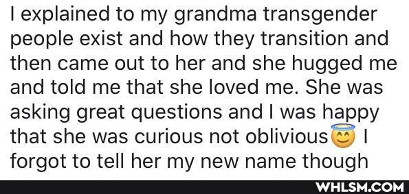 explained to my grandma transgender people exist and how they transition and then came out to her and she hugged me and told me that she loved me. She was asking great questions and I was happy that she was curious not oblivious I foraqot to tell her my new name