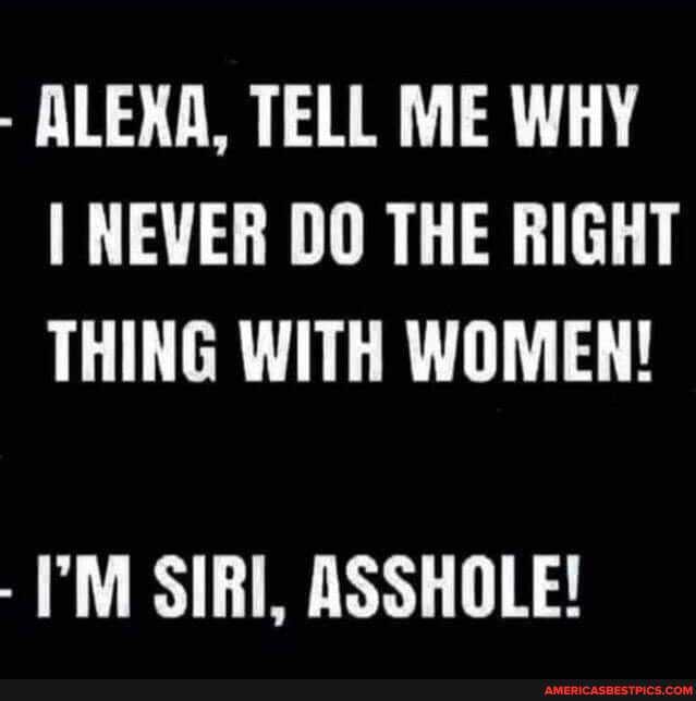 ALEXA, TELL ME WHY I NEVER DO THE RIGHT THING WITH WOMEN!
- SIRI, ASSHOLE!