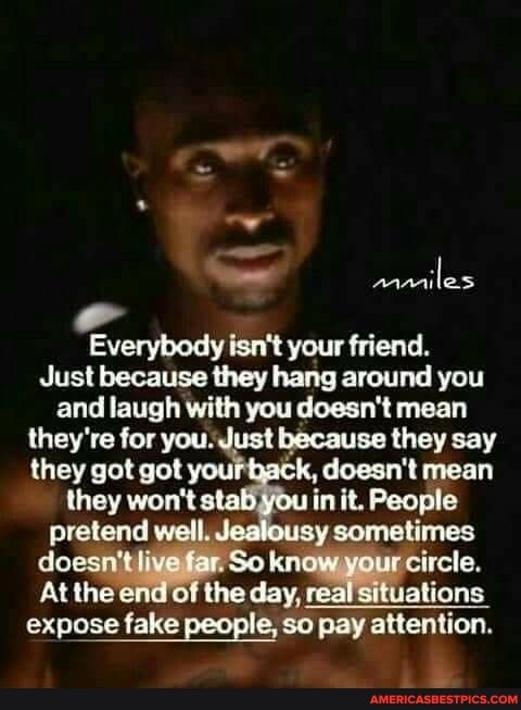 les
body your friend
Just because they hang around you and laugh with you doesn't mean they're for you. Just because they say they got got your back, doesn't mean they won't s' you in it. People pretend well Jeslousy somatimes do live far. So know your circle.
At the end of the day, ceal situations
expose fake people, so pay attention.