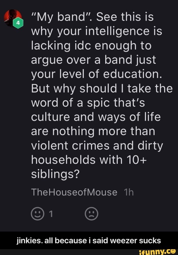 "My band". See this is
why your intelligence is
lacking idc enough to
argue over a band just
your level of education.
But why should I take the
word of a spic that's
culture and ways of life
are nothing more than
violent crimes and dirty
households with 10+
siblings?
TheHouseofMouse ih
iinkies. all because i said weezer sucks - jinkies. all because i said weezer sucks