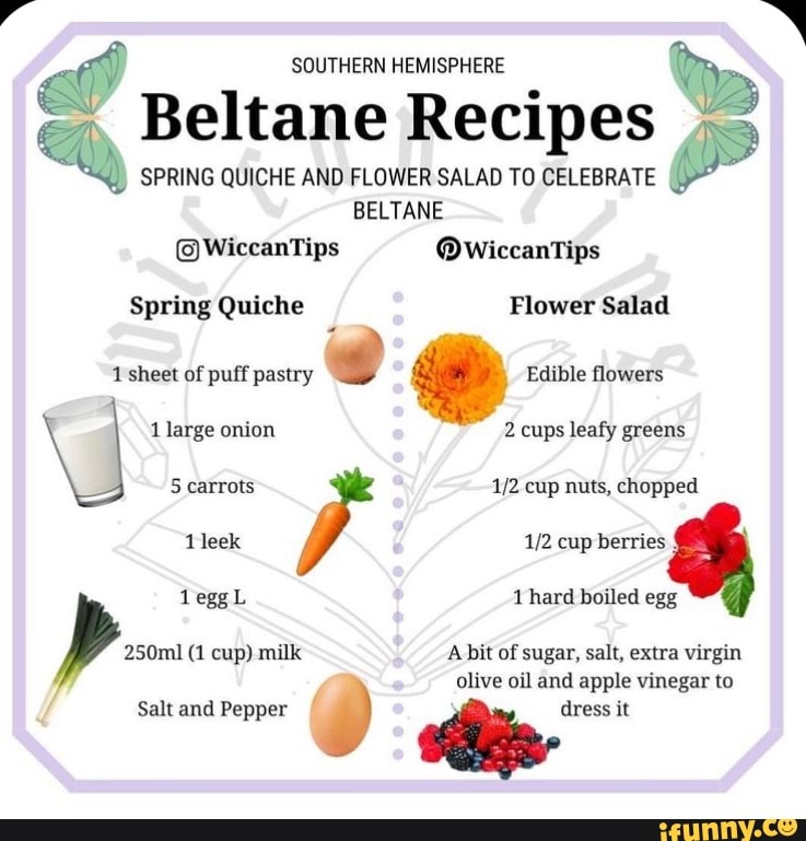 SOUTHERN HEMISPHERE Beltane Recipes
SPRING QUICHE AND FLOWER SALAD TO CELEBRATE BELTANE
@WiccanTips @wWiccanTips
Spring Quiche Flower Salad
1 sheet of puff pastry Edible flowers
1 large onion 2 cups leafy greens
5 carrots cup nuts, chopped leek cup berries leggL hard boiled egg
250ml (1 cup) milk A bit of sugar, salt, extra virgin
olive oil and apple vinegar to
Salt and Pepper dress it