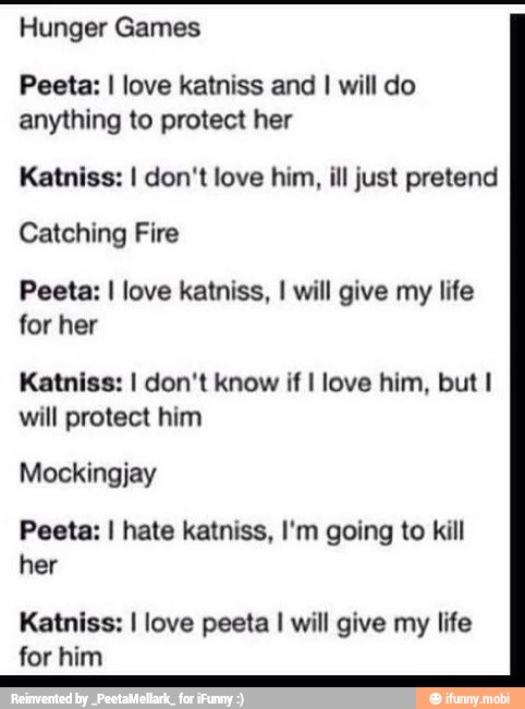 Hunger Games
Peeta: I love katniss and I will do
anything to protect her
Katniss: I don't love him, ill just pretend
Catching Fire
Peeta: I love katniss, I will give my life
for her
Katniss: I don't know if I love him, but I
will protect him
Mockingjay
Peeta: I hate katniss, I'm going to kill
her
Katniss: I love peeta I will give my life
for him