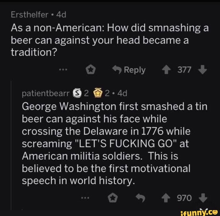 Ersthelfer
As anon-American: How did smnashing a beer can against your head became a tradition?
Reply 377
patientbearr 2 @2-
George Washington first smashed a tin beer can against his face while crossing the Delaware in 1776 while screaming "LET'S FUCKING GO" at
American militia soldiers. This is believed to be the first motivational speech in world history.
970