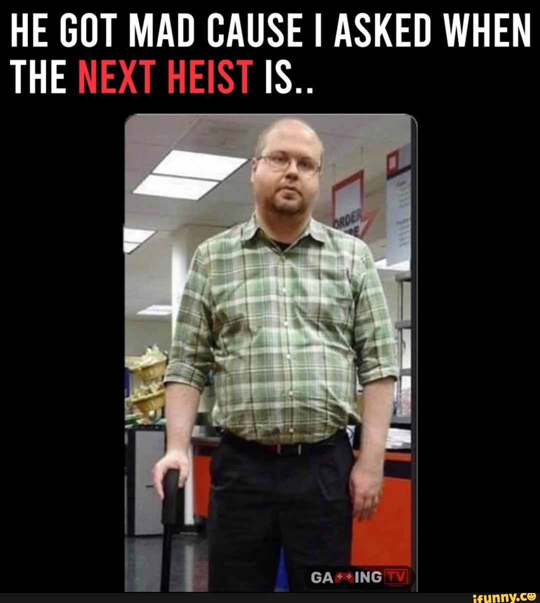 HE GOT MAD CAUSE I ASKED WHEN THE NEXT HEIST IS.. iFunny