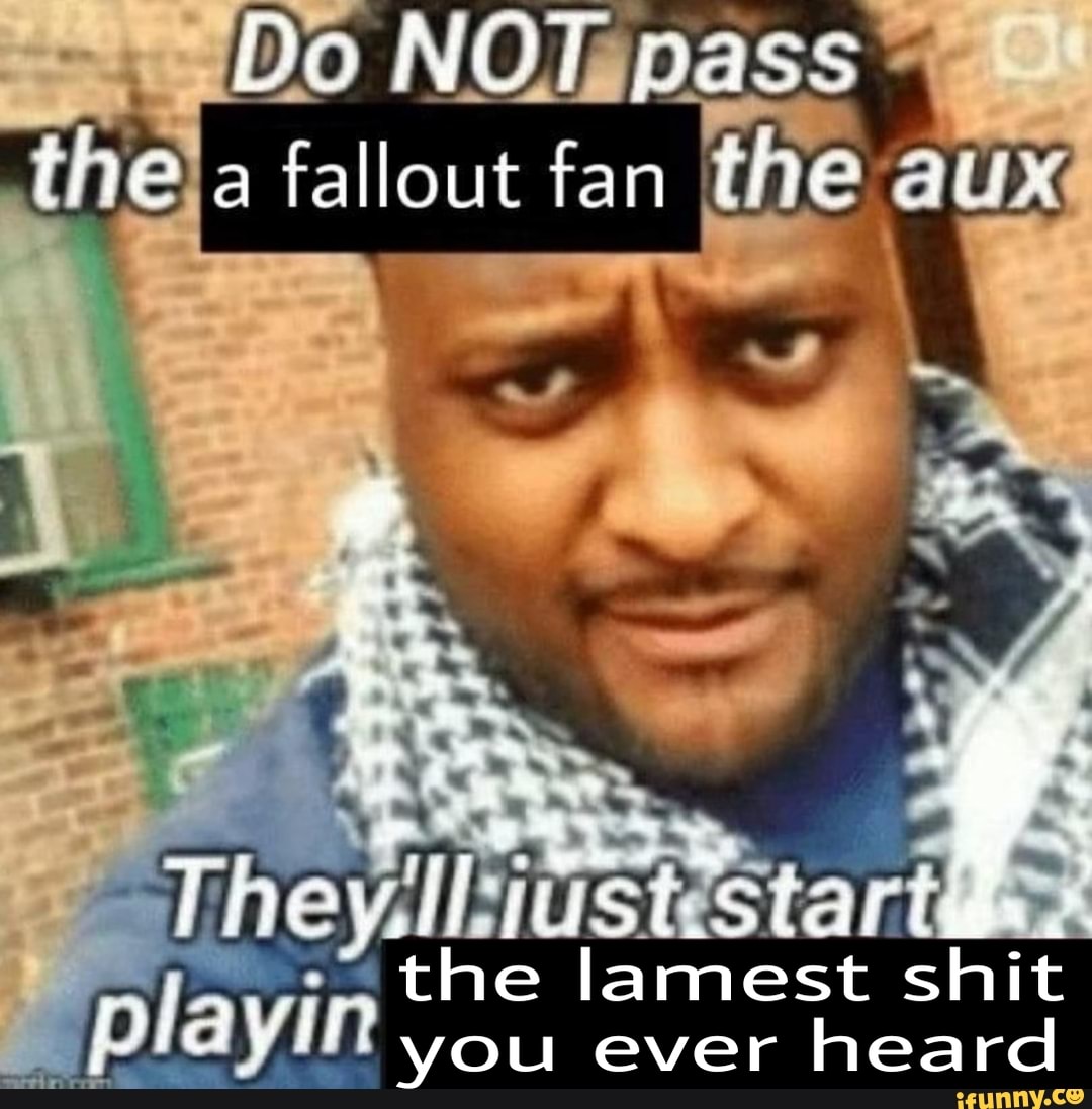 Do pass fallout fan in ine AUX start he lamest shit you ever heard