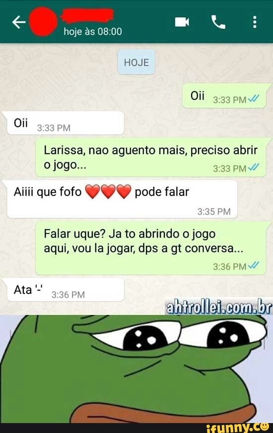 Larissa, nao aguento mais, preciso abrir
Falar uque? Ja to abrindo o jogo
aqui, vou la jogar, dps a gt conversa...
RIN