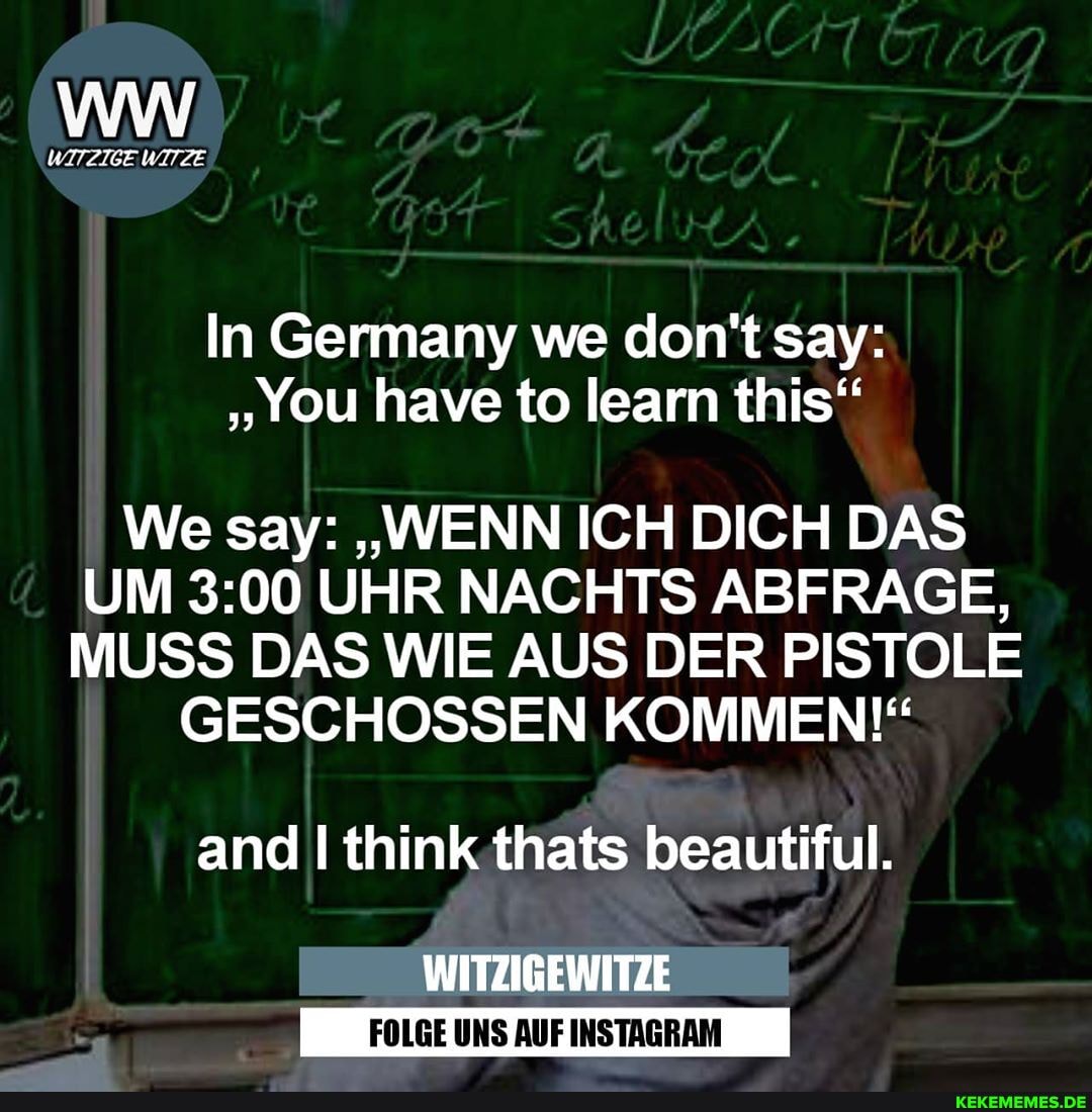 WITZIGE WITZE
In Germany we say:
We say: "WENN ICH DICH DAS UM UHR NACHTS ABFRAGE,
MUSS DAS WIE AUS DER PISTOLE GESCHOSSEN KOMMEN!"
and think thats beautiful.
WITZIGEWITZE
FOLGE UNS AUF INSTAGRAM