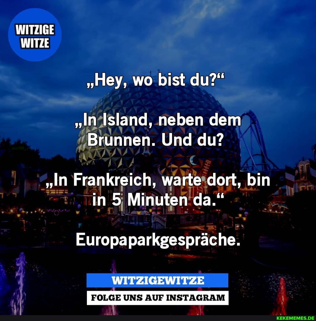 WITZIGE WITZE
"Hey, wo bist du?"
"In Island, neben dem
Brunnen. Und du?
"In Frankreich, warte dort, bin in 5 Minuten da."
Europa parkgespräche.
FOLGE UNS AUF INSTAGRAM