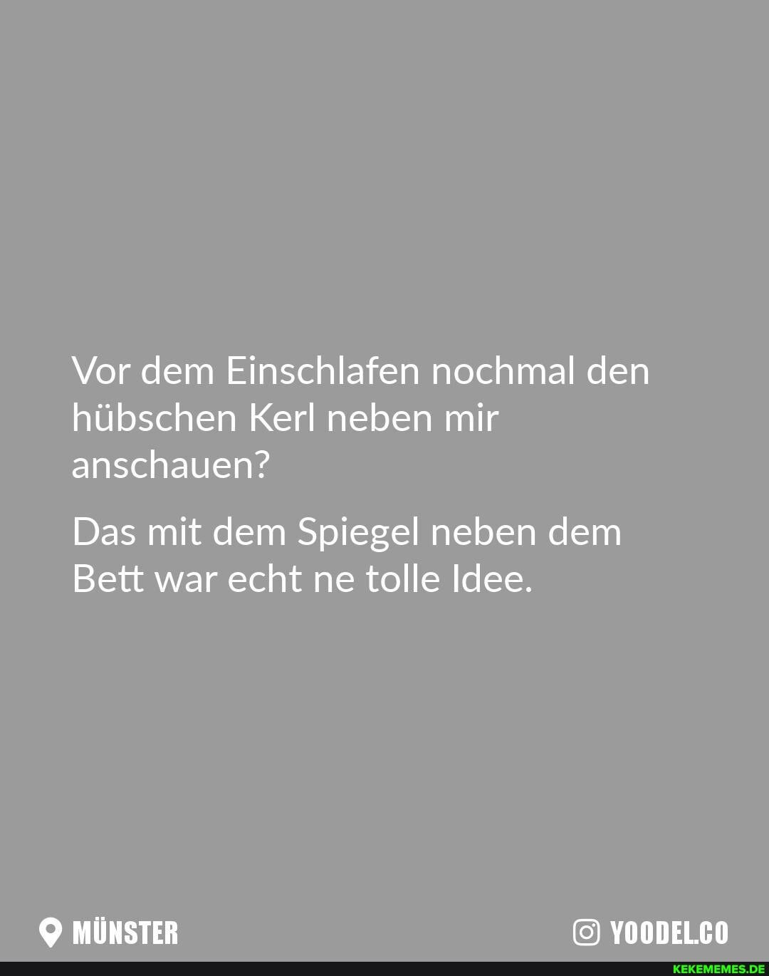 Vor dem Einschlafen nochmal den hübschen Kerl neben mir anschauen?
Das mit dem Spiegel neben dem
Bett war echt ne tolle Idee.
YOODELCO
MÜNSTER