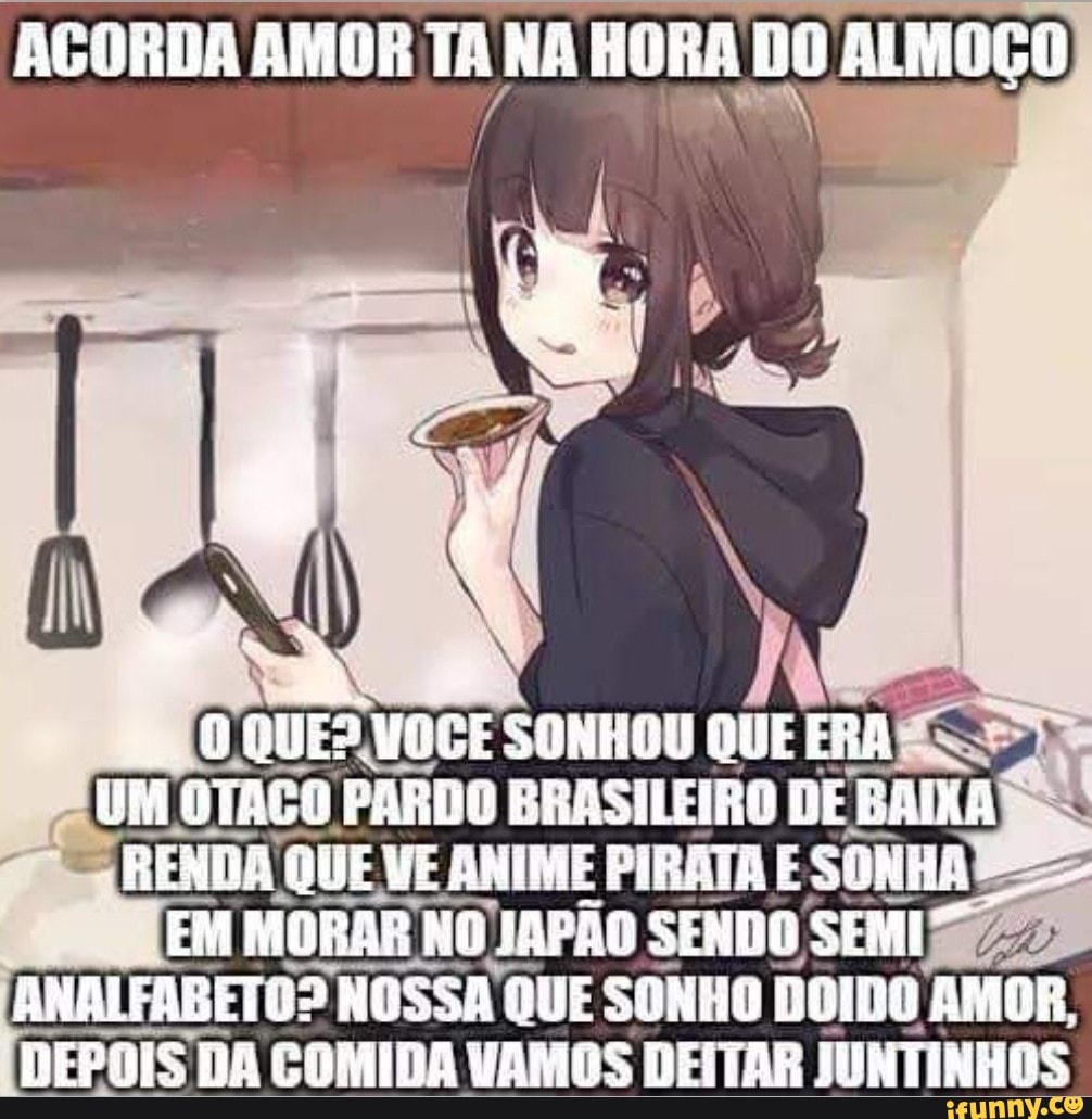 ACORDA AMOR TA NA HORA DO ALMOÇO
SONHOU QUE CRA UM DTAGO PARDO ERASILEIRO DE GAIXA RENHA ÚUE VE AMIME PIBATH E EM MOBAR JAPÃO SENDO SEMI"
ANDIFABETOS? NOSSA QUE SONHO AMOR.
DEPOIS DA COMIDA VAMOS DEITAR JUNTINHOS