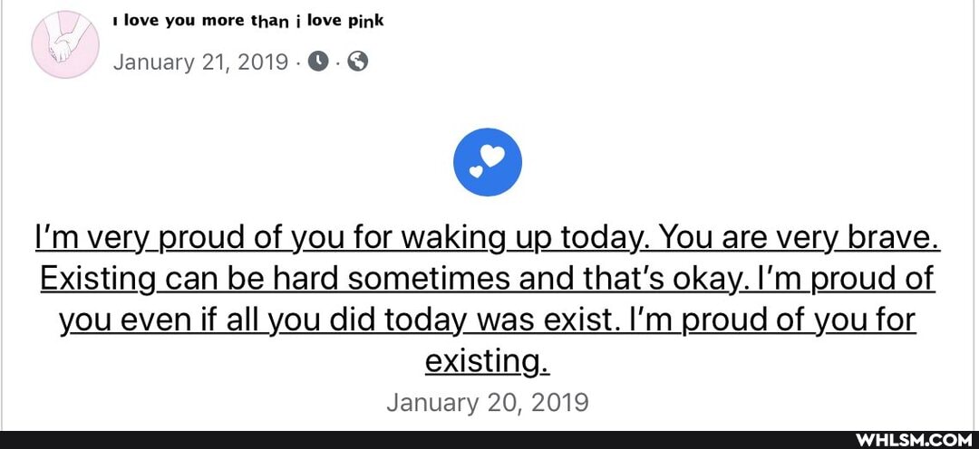love you more than j love pink
January 21, 2019
I'm very proud of you for waking up today. You are very brave.
Existing can be hard sometimes and that's okay. I'm proud of you even if all you did today was exist. I'm proud of you for existing.
January 20. 2019
