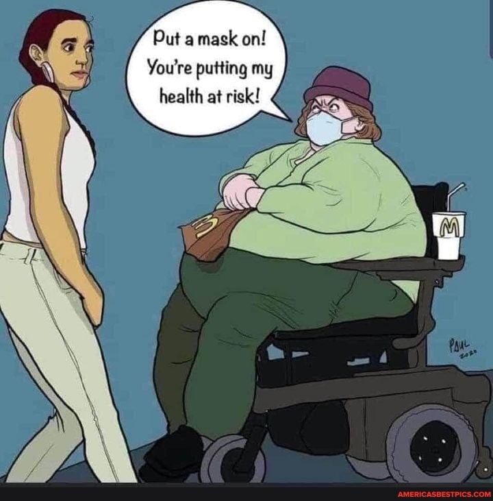 Put a mask on!
You're putting my health at risk!
