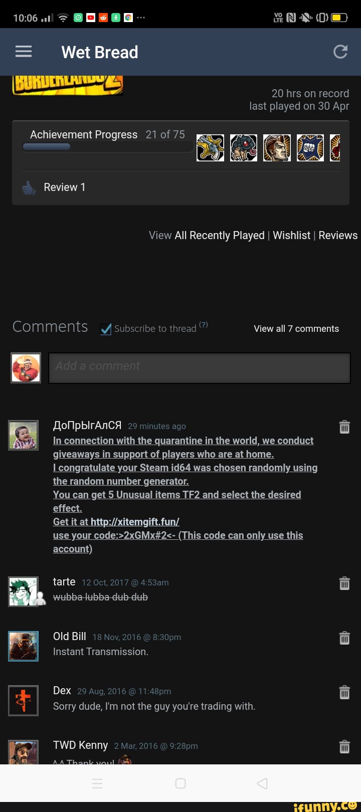 = Wet Bread
BURDINLATIE g-
20 hrs on record last played on 30 Apr
Review 1
View All Recently Played I Wishlist I Reviews
Comments Subscribe to thread
View all 7 comments
onpbirAnca
In connection with the quarantine in the world, we conduct
congratulate your Steam id64 was chosen randomly using the random number generator.
You can get 5 Unusual items and select the desired effect.
Get it at
use your (This code can only use this
account)
wubbatubbadub-dub
Old Bill
Instant Transmission.
Dex
Sorry dude, I'm not the guy you're trading with.
TWD Kenny