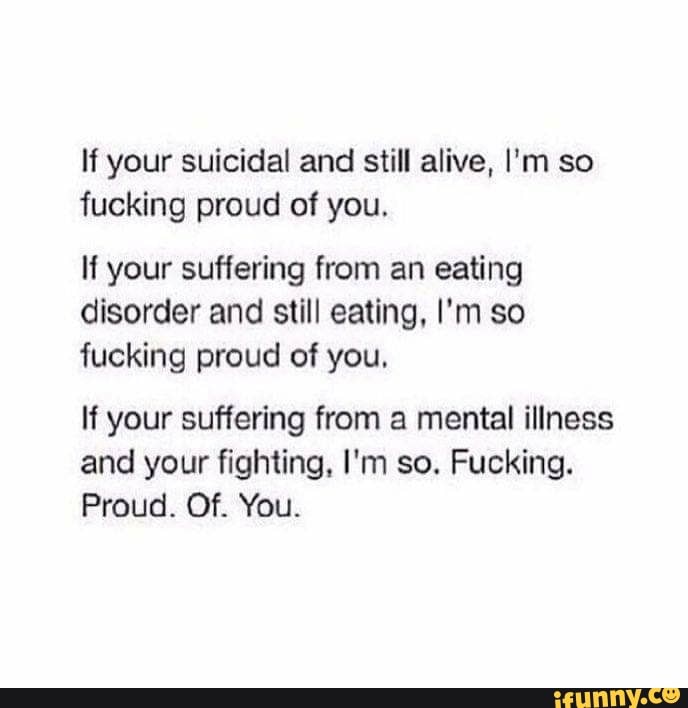 lí your suicidal and still alive. I'm so
fucking proud of you.
lí your suflering from an eating
disorder and still eating. I'm so
fucking proud of you.
If your suffering from a mental illness
and your fighting. I'm so. Fucking.
Proud. Of. You.