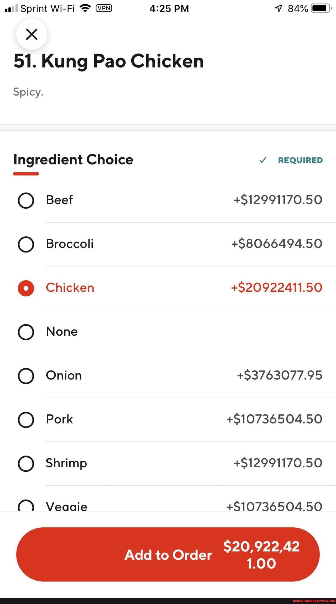 Sprint Wi-Fi PM 84%
51. Kung Pao Chicken
Spicy.
Ingredient Choice REQUIRED Beef +$12991170.50
Broccoli +$8066494.50
Chicken +$20922411.50
None
Onion +$3763077.95
Pork +$10736504.50
Shrimp +$12991170.50
C) Veaaie
Add to Order