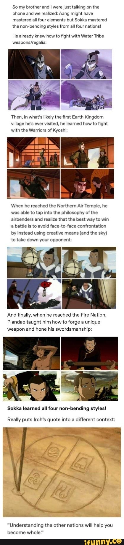 So my brother and I were just talking on the
phone and we realized: Aang might have
mastered all four elements but Sokka mastered
the non-bending styles from all four nations!
He already knew how to fight with Water Tribe
weapons/regalia:
Then, in what's likely the first Earth Kingdom
village he's ever visited, he learned how to fight
with the Warriors of Kyoshi:
When he reached the Northern Air Temple, he
was able to tap into the philosophy of the
airbenders and realize that the best way to win
a battle is to avoid face-to-face confrontation
by instead using creative means
(and the sky)
to take down your opponent:
mae