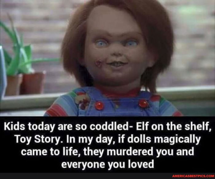 Kids today are so coddled- Elf on the shelf,
Toy Story. In my day, if dolls magically
came to life, they murdered you and evervone van loved