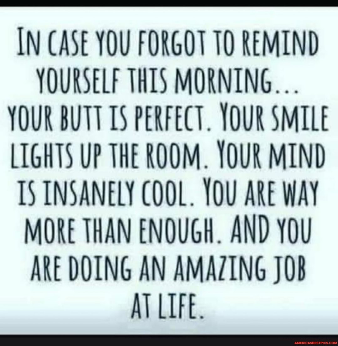 IN CASE YOU FORGOT TO REMIND YOURSELF THIS MORNING.
YOUR BUTT 15 PERFECT. YOUR SMILE LIGHTS UP THE ROOM. YOUR MIND IS INSANELY COOL. YOU ARE WAY MORE THAN ENOUGH. AND YOU ARE DOING AN AMAZING JOB AT LIFE.