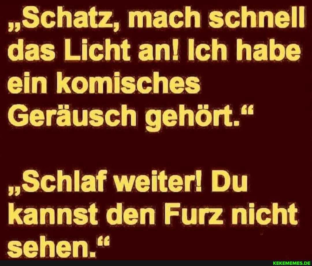 "Schatz, mach schnell das Licht an! Ich habe ein komisches
Geräusch gehöft."
"Schlaf weiter! Du kannst den Furz nicht eahan "