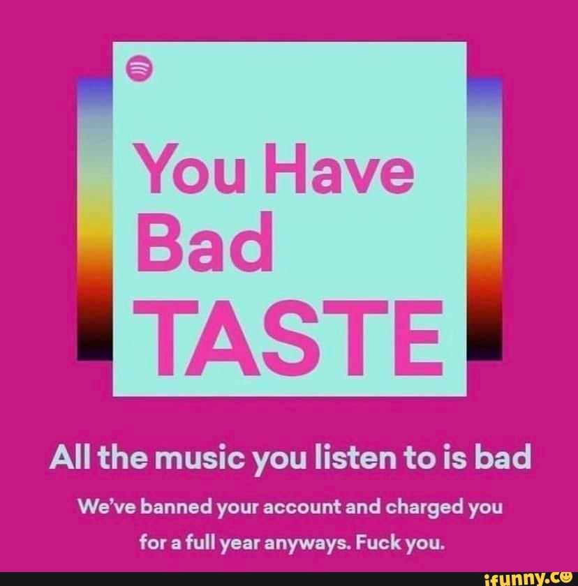 You Have Bad TASTE All the music you listen to is bad We've banned your  account and charged you for a full year anyways. Fuck you. - )