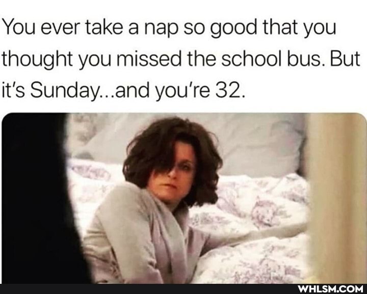 You ever take a nap so good that you thought you missed the school bus. But it's Suncay... .and you're 32.