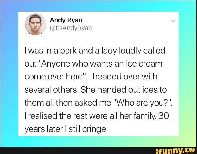 I was in a park and a lady loudly called
out "Anyone who wants an ice cream
come over here". I headed over with
several others. She handed out ices to
them all then asked me "Who are you?".
I realised the rest were all her family. 30
years later I still cringe.