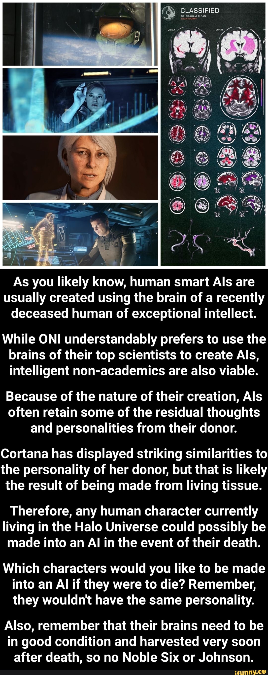 As you likely know, human smart Als are
usually created using the brain of a recently
deceased human of exceptional intellect.
While ONI understandably prefers to use the
brains of their top scientists to create Als,
intelligent non-academics are also viable.
Because of the nature of their creation, Als
often retain some of the residual thoughts
and personalities from their donor.
Cortana has displayed striking similarities to
the personality of her donor, but that is likely
the result of being made from living tissue.
Therefore, any human character currently
living in the Halo Universe could possibly be