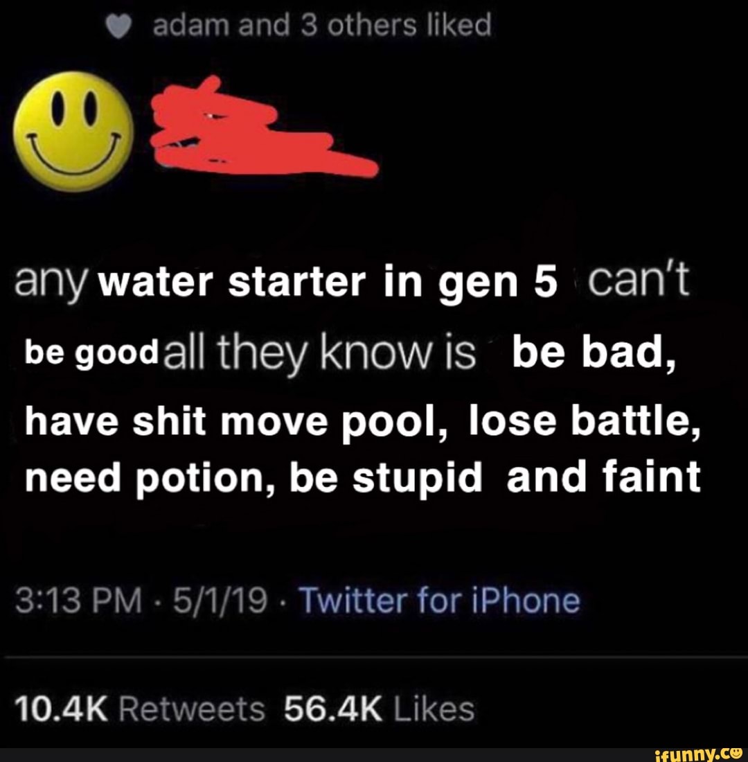 any water starter in gen 5 cant
be goodall they know is be bad,
have shit move pool, lose battle,
need potion, be stupid and faint
3:13 PM
Twitter for iPhone
10.4K Retweets 56.4K Likes