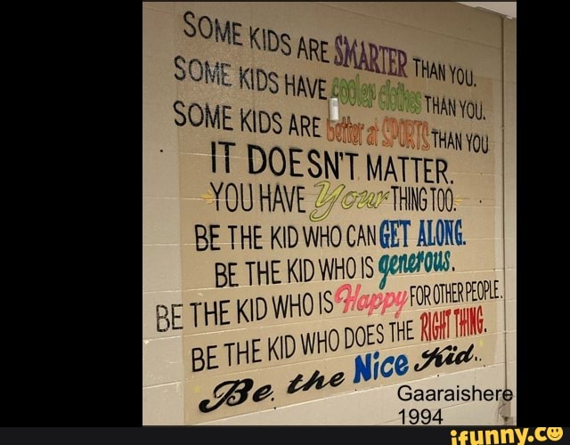 DS AR SOME SOME SOME KIDS HAVE YOu,
SOME KIDS ARE
THAN
DOESNT MATTER.
YOU 2 THNGTOS
BE THE KID WHO CANGET BE THE KID WHOS genatOus.
BE THE KIDWHOIS WHO DOES TH BE THE K Nice
PEOPLE
Gaaraishere