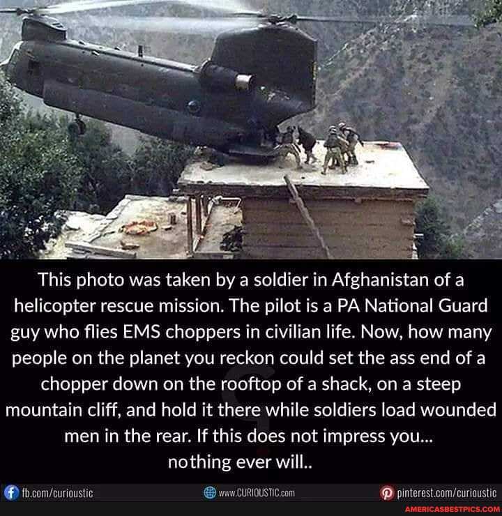 This photo was taken by a soldier in Afghanistan of a helicopter rescue mission. The pilot is a PA National Guard guy who flies EMS choppers in civilian life. Now, how many people on the planet you reckon could set the ass end of a
chopper down on the rooftop of a shack, on a steep mountain cliff, and hold it there while soldiers load wounded men in the rear. If this does not impress you...
nothing ever will..