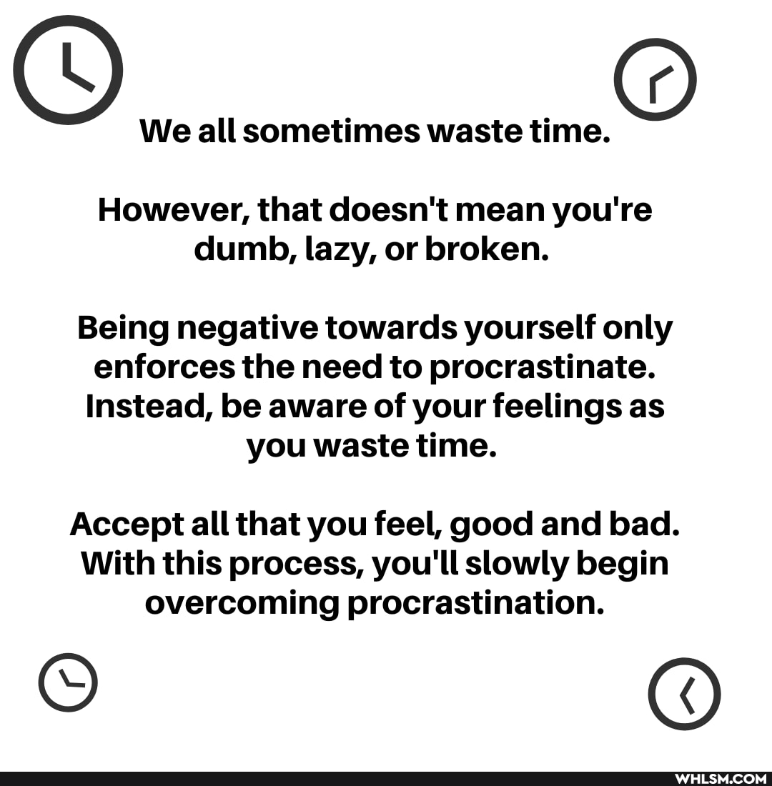 We all sometimes waste time.
However, that doesn't mean you're dumb, lazy, or broken.
Being negative towards yourself only enforces the need to procrastinate.
Instead, be aware of your feelings as you waste time.
Accept all that you feel, good and bad.
With this process, you'll slowly begin overcoming procrastination.