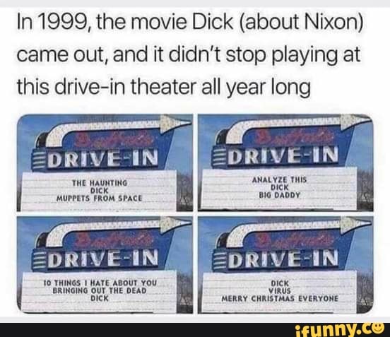 In 1999, the movie Dick (about Nixon) came out, and it didn't stop playing at this drive-in theater all year long
=DRIVE-IN
ANALYZE THIS iG DADDY
TWE HAUNTING AUPPETS FROM SPACE
THINGS HATE ABoUT YoU oUr THE DEAD
viRUS WERRY CHRISTMAS EVERYONE