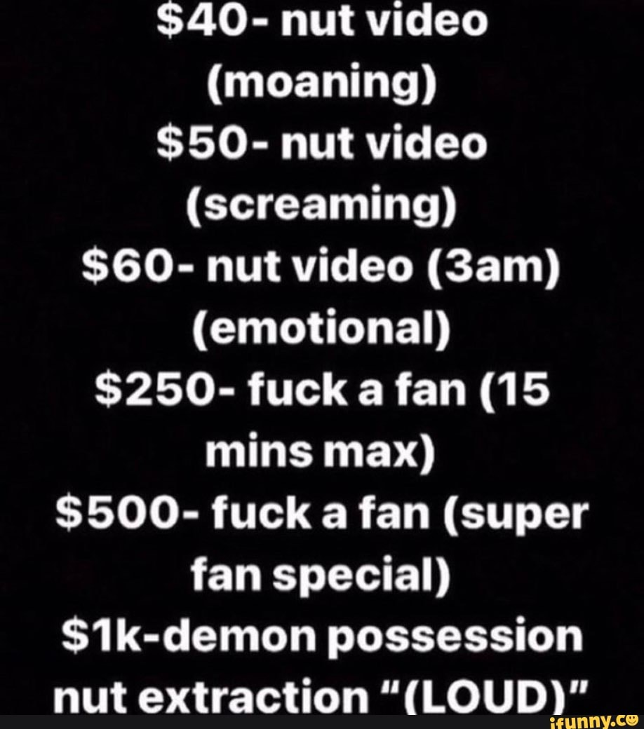 $40- nut video (moaning) $50- nut video (screaming) $60- nut video (Sam)  (emotional) $250- fuck a fan (15 mins max) $500- fuck a fan (super fan  special) S1k-demon possession nut extraction 