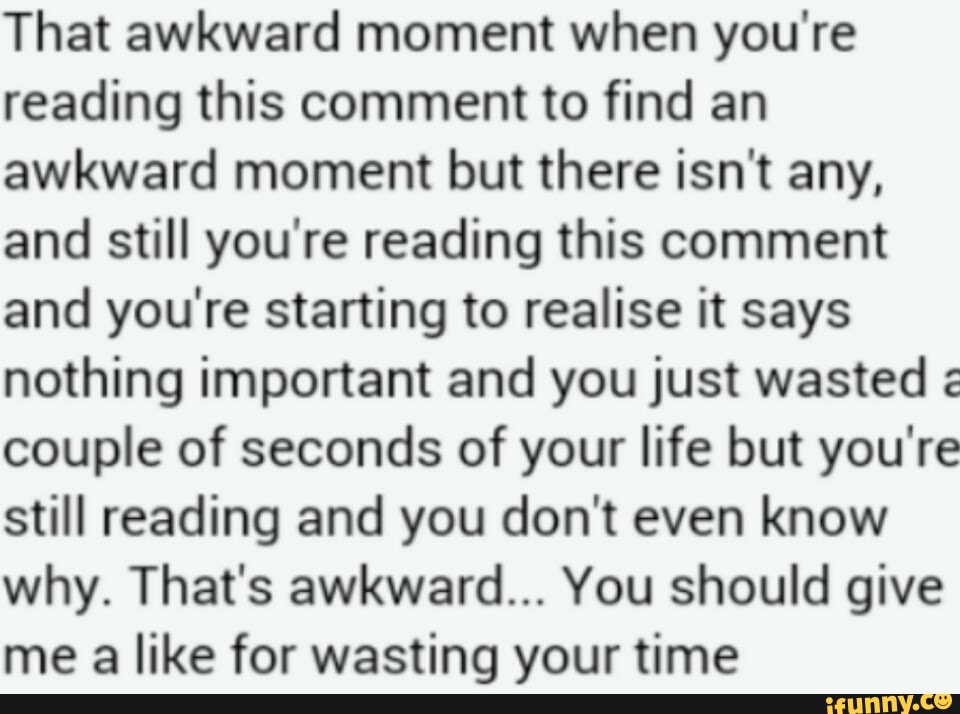 That awkward moment when you're
reading this comment to find an
awkward moment but there isn't any,
and still you're reading this comment
and you're starting to realise it says
nothing important and you just wasted couple of seconds of your life but you're
still reading and you don't even know
why. That's awkward... You should give
me a like for wasting your time