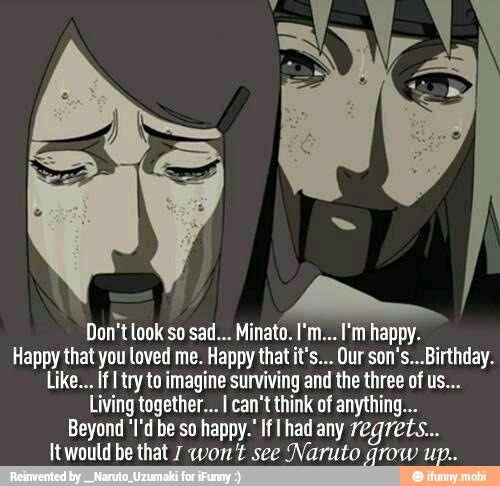 A
Don't look so sad... Minato. I'm... I'm happy.
Happy that you loved me. Happy that it's... Our son's...Birthday.
Like... If try to imagine surviving and the three of us...
Living together... I can't think of anything...
Beyond 'I'd be so happy.' If had any 7egre ts...
Itwould be that 7 won't see Naruto grow up..