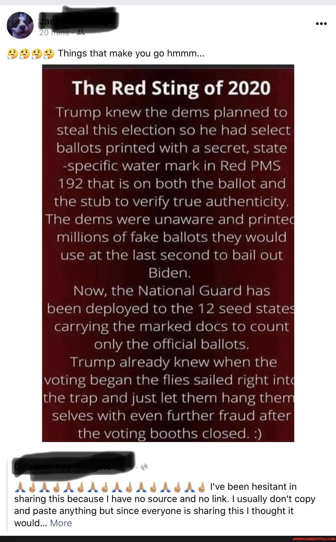 Things that make you go hmmm...
The Red Sting of 2020
Trump knew the dems planned to steal this election so he had select ballots printed with a secret, state specific water mark in Red PMS
192 that is on both the ballot and the stub to verify true authenticity
The dems were unaware and printed millions of fake ballots they would use at the last second to bail out
Biden.
Now, the National Guard has
been deployed to the 12 seed states
carrying the marked docs to count only the official ballots.
Trump already knew when the voting began the flies sailed right int" the trap and just let them hang then selves with even further fraud after the voting booths closed.
Ab I've been hesitant in sharing this because I have no source and no link. I usually don't copy and paste anything but since everyone is sharing this I thought it would... More