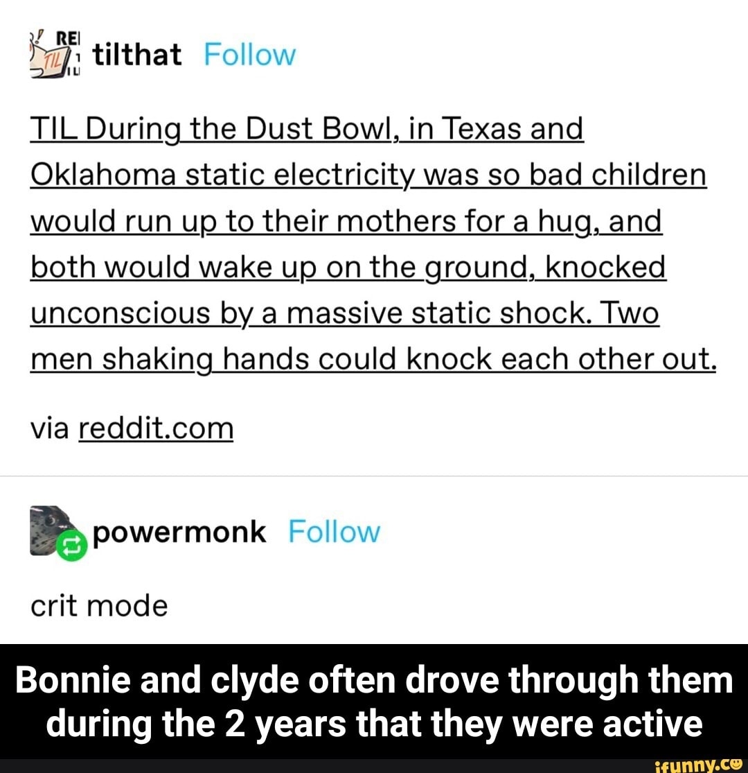 TIL During the Dust Bowl, in Texas and
Oklahoma static electricity was so bad children would run up to their mothers for a hug, and both would wake up on the ground, knocked unconscious by a massive static shock. Two
men shaking hands could knock each other out.
via
Follow
crit mode
Bonnie and clyde often drove through them
during the 2 years that they were active - Bonnie and clyde often drove through them during the 2 years that they were active