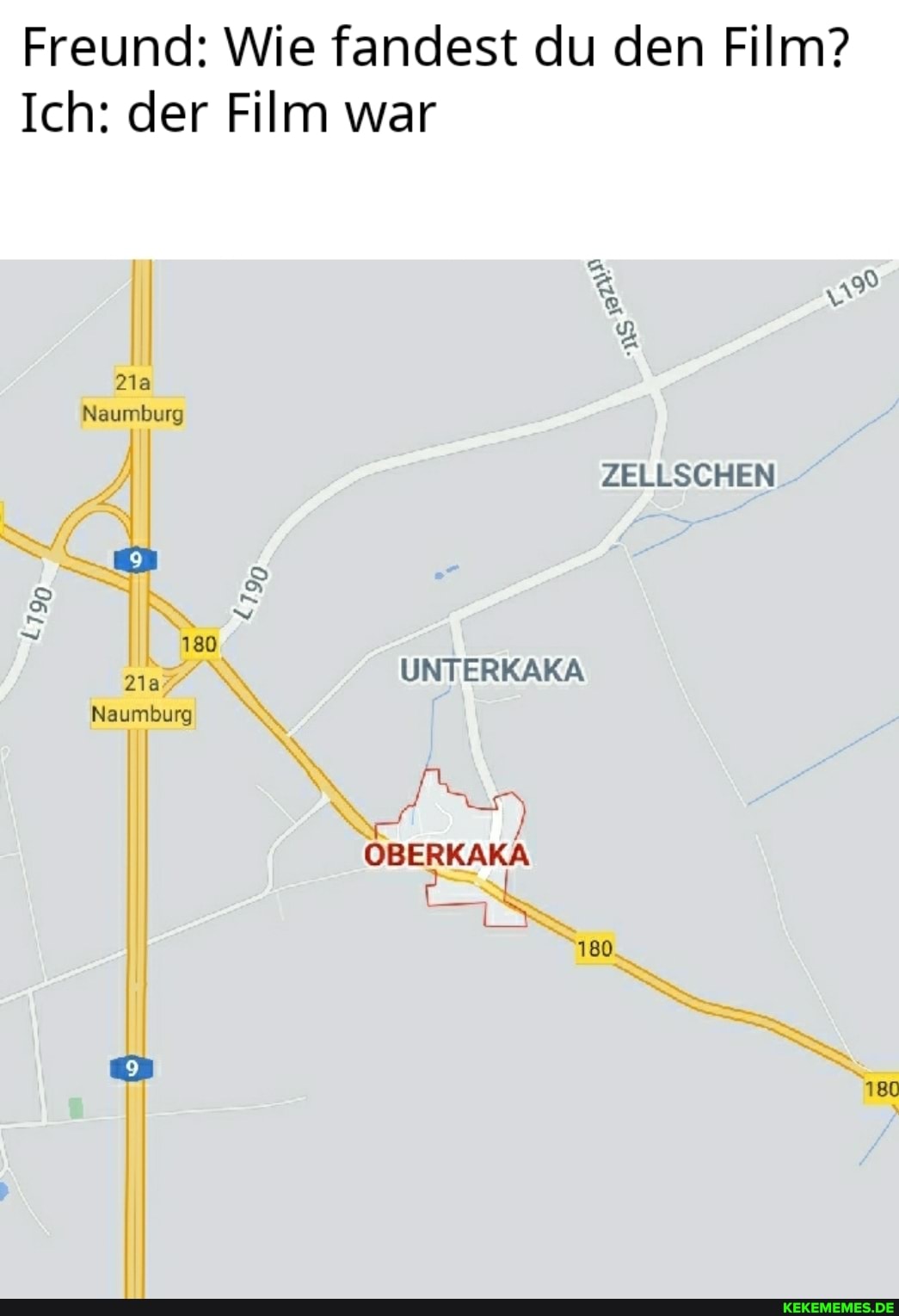 Freund: Wie fandest du den Film?
Ich: der Film war
ZELLSCHEN
UNTERKAKA
OBERKAKA
180
180
Naumburg
180
Naumburg
