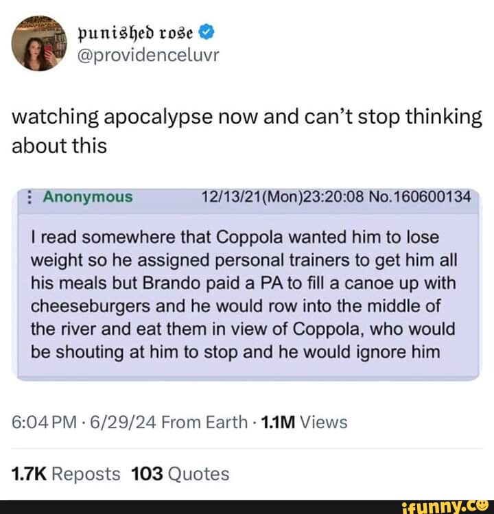 punished rose @ @providenceluvr watching apocalypse now and can't stop thinking about this No. I read somewhere that Coppola wanted him to lose weight so he assigned personal trainers to get him all his meals but Brando paid a PA to fill a canoe up with cheeseburgers and he would row into the middle of the river and eat them in view of Coppola, who would be shouting at him to stop and he would ignore him PM From Earth Views 1.7K Reposts 103 Quotes